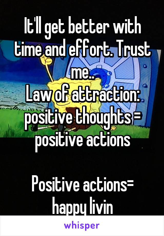 It'll get better with time and effort. Trust me..
Law of attraction: positive thoughts = positive actions

Positive actions= happy livin