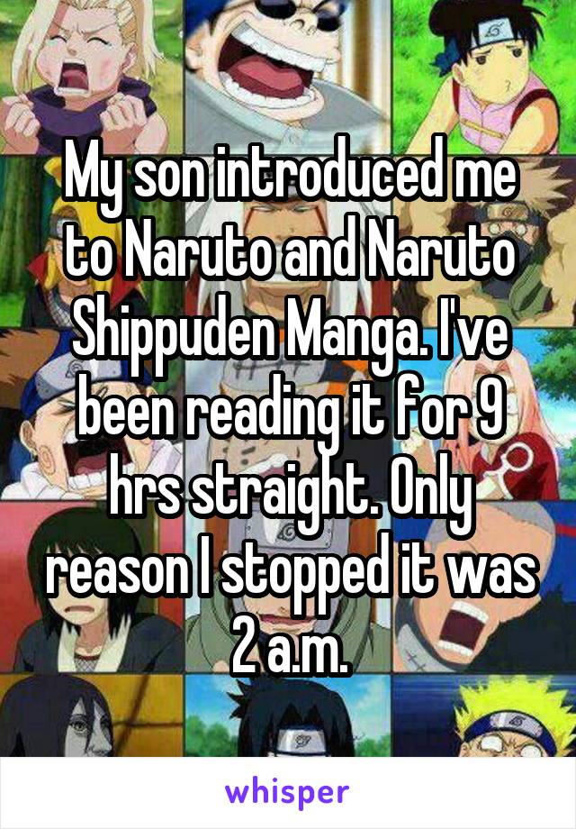 My son introduced me to Naruto and Naruto Shippuden Manga. I've been reading it for 9 hrs straight. Only reason I stopped it was 2 a.m.