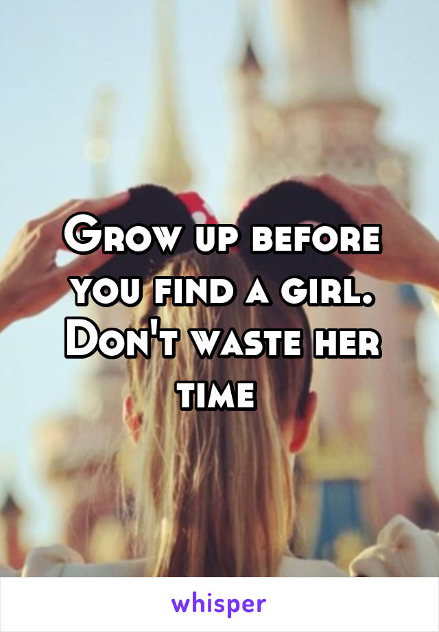 Grow up before you find a girl. Don't waste her time 