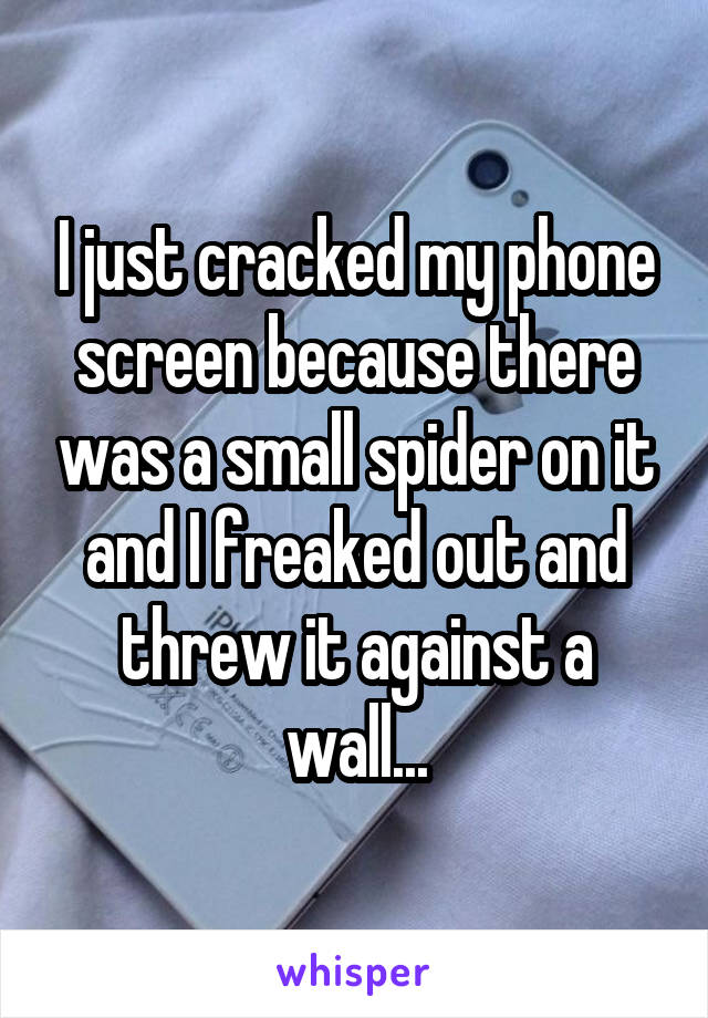 I just cracked my phone screen because there was a small spider on it and I freaked out and threw it against a wall...