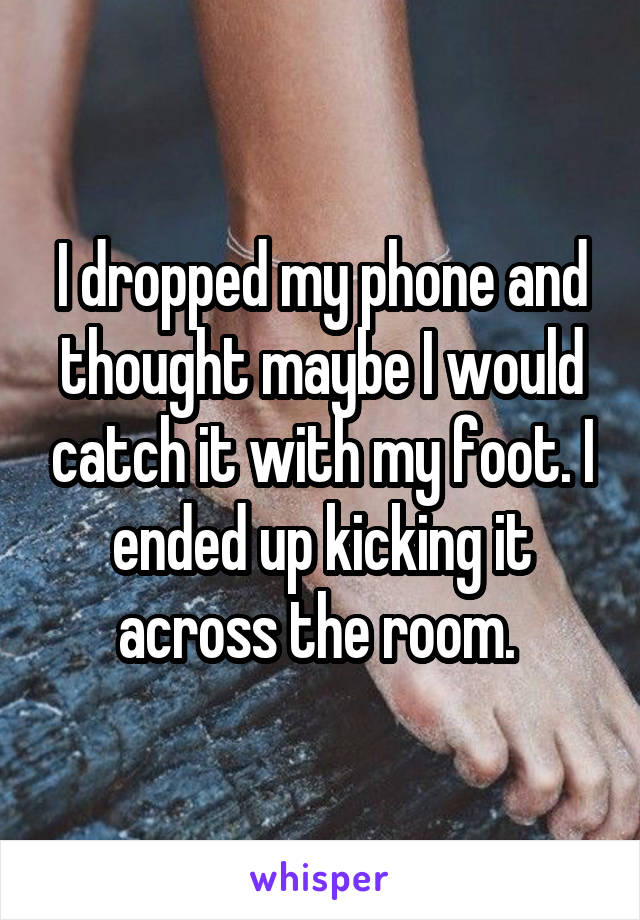 I dropped my phone and thought maybe I would catch it with my foot. I ended up kicking it across the room. 