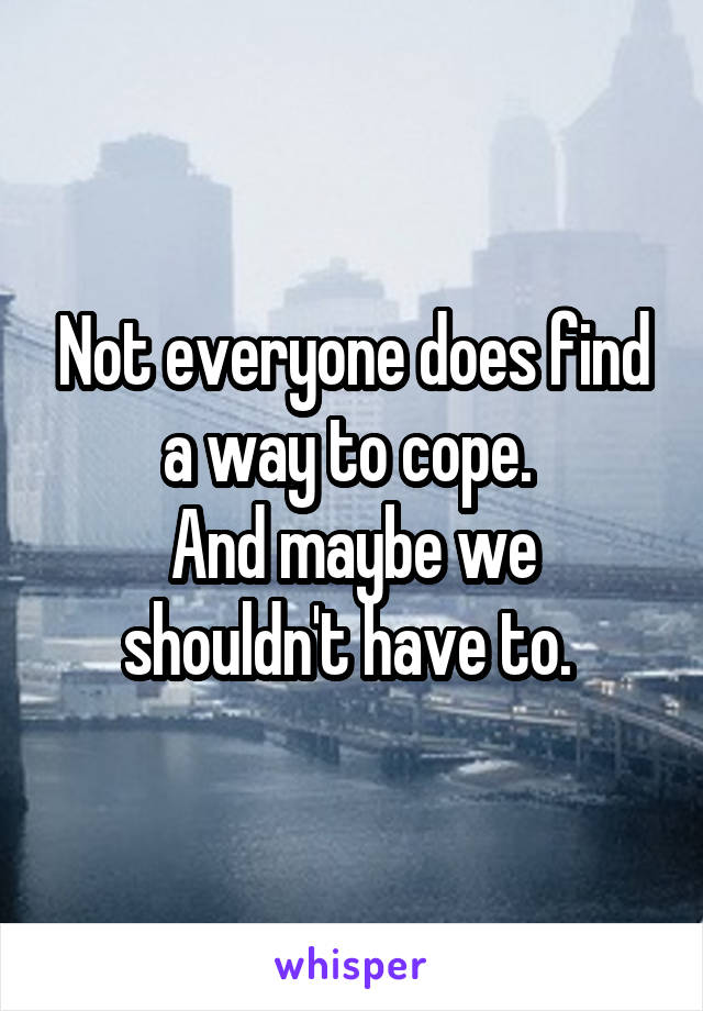 Not everyone does find a way to cope. 
And maybe we shouldn't have to. 