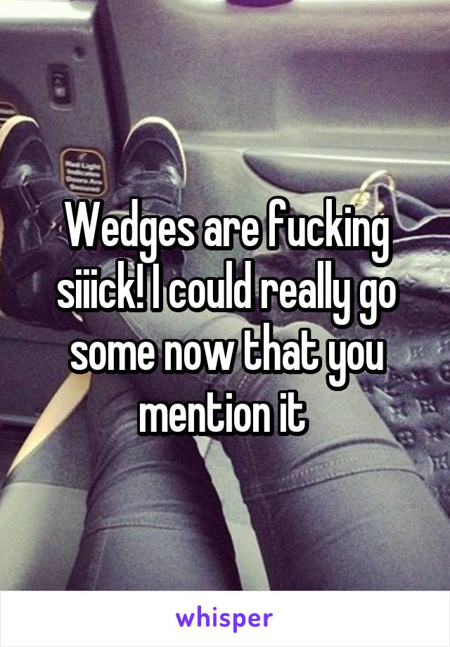 Wedges are fucking siiick! I could really go some now that you mention it 