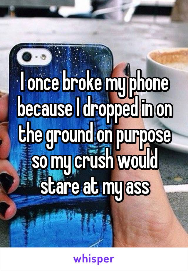 I once broke my phone because I dropped in on the ground on purpose so my crush would stare at my ass