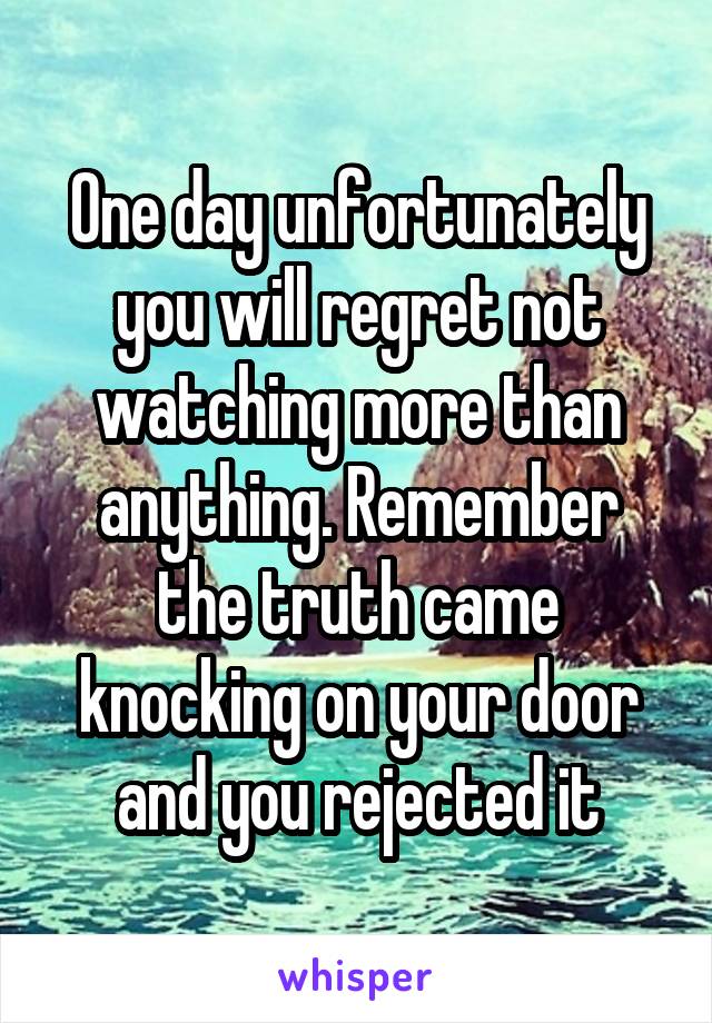 One day unfortunately you will regret not watching more than anything. Remember the truth came knocking on your door and you rejected it