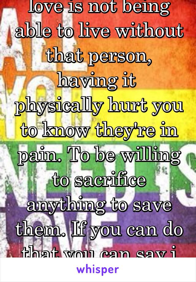 love is not being able to live without that person, having it  physically hurt you to know they're in pain. To be willing to sacrifice anything to save them. If you can do that you can say i you.