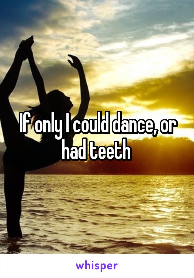 If only I could dance, or had teeth 