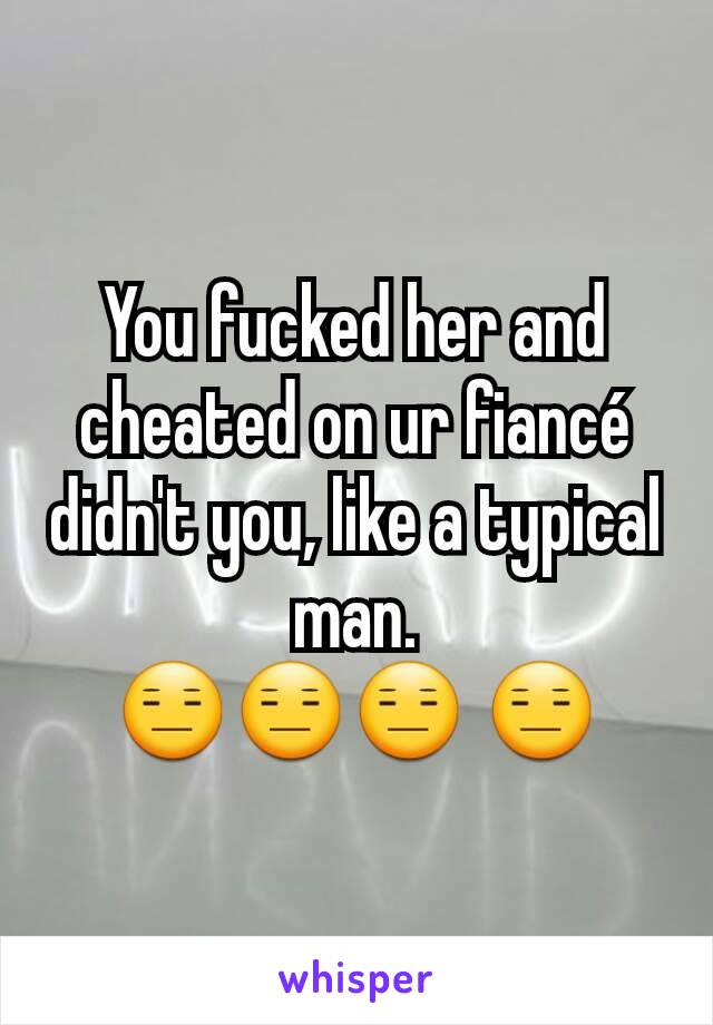 You fucked her and cheated on ur fiancé  didn't you, like a typical man.
😑😑😑 😑