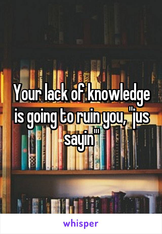 Your lack of knowledge is going to ruin you, "jus sayin'"