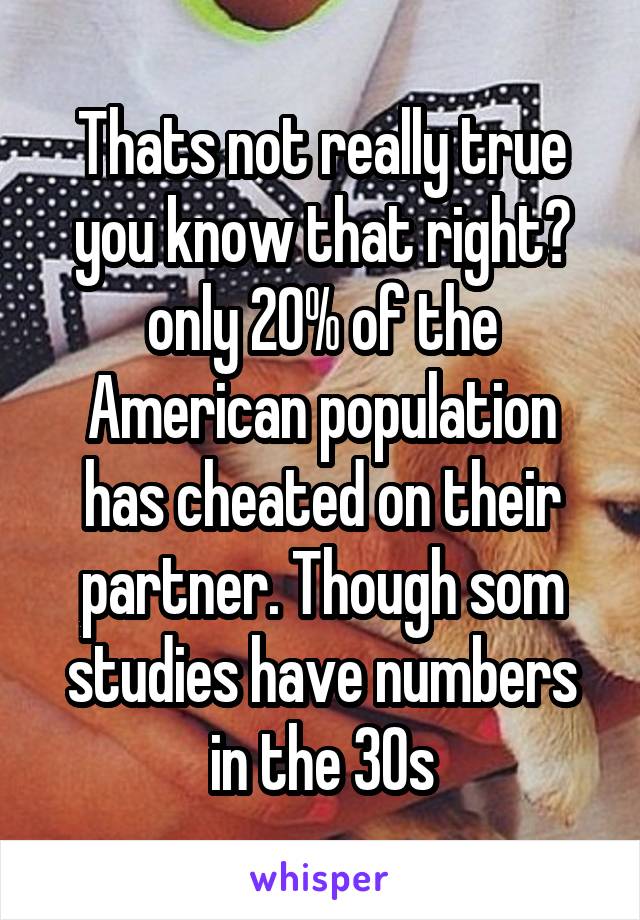 Thats not really true you know that right😑 only 20% of the American population has cheated on their partner. Though som studies have numbers in the 30s