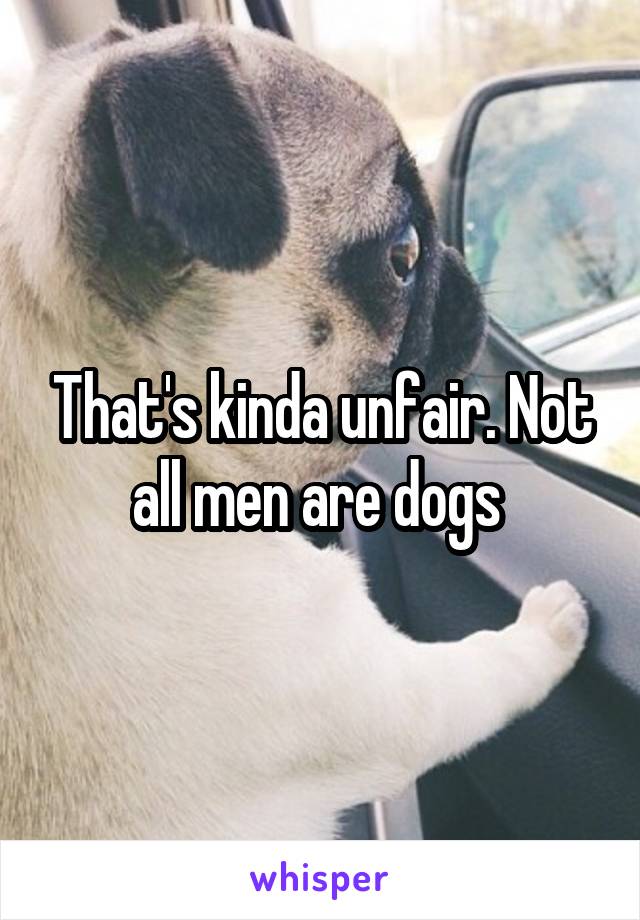 That's kinda unfair. Not all men are dogs 