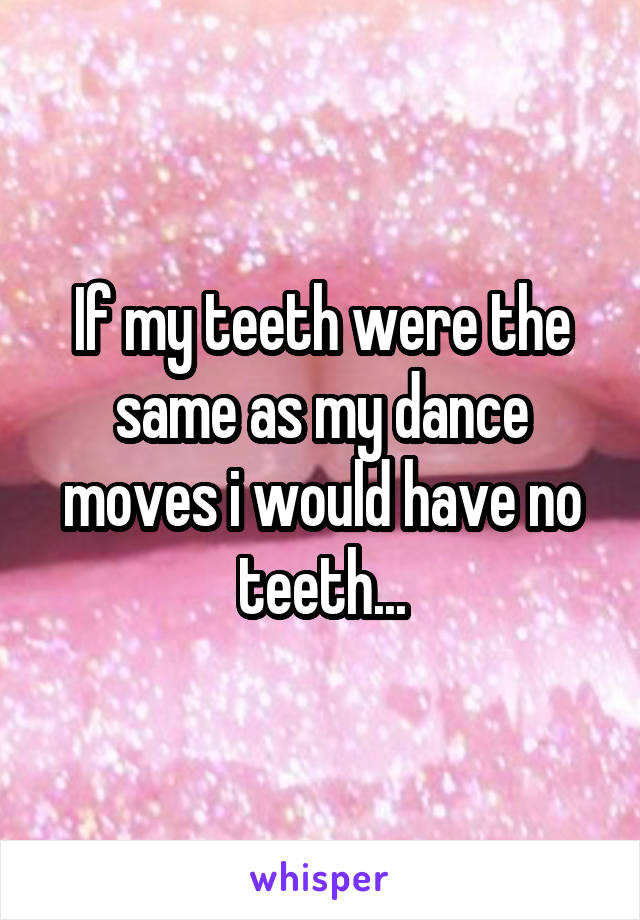 If my teeth were the same as my dance moves i would have no teeth...