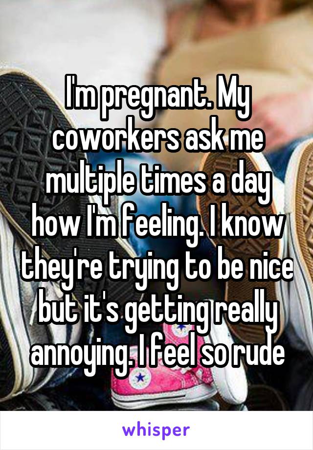 I'm pregnant. My coworkers ask me multiple times a day how I'm feeling. I know they're trying to be nice but it's getting really annoying. I feel so rude
