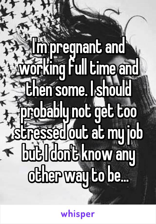 I'm pregnant and working full time and then some. I should probably not get too stressed out at my job but I don't know any other way to be...