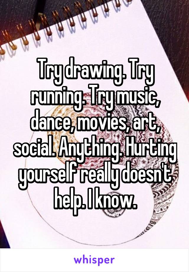 Try drawing. Try running. Try music, dance, movies, art, social. Anything. Hurting yourself really doesn't help. I know.