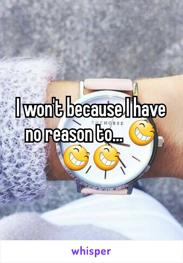 I won't because I have no reason to... 😆😆😆