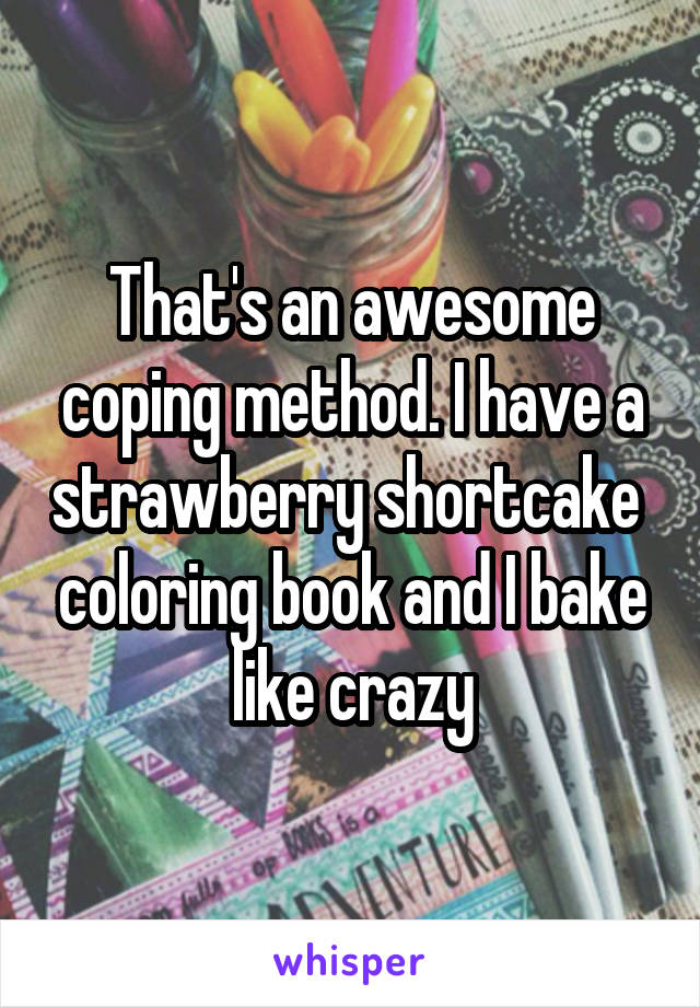 That's an awesome coping method. I have a strawberry shortcake  coloring book and I bake like crazy