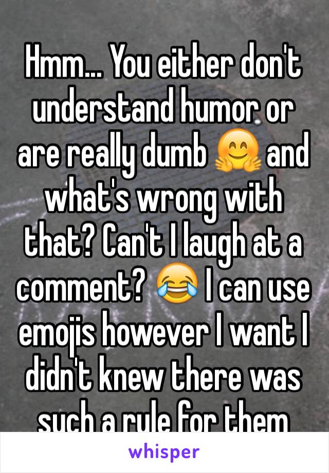 Hmm... You either don't understand humor or are really dumb 🤗 and what's wrong with that? Can't I laugh at a comment? 😂 I can use emojis however I want I didn't knew there was such a rule for them