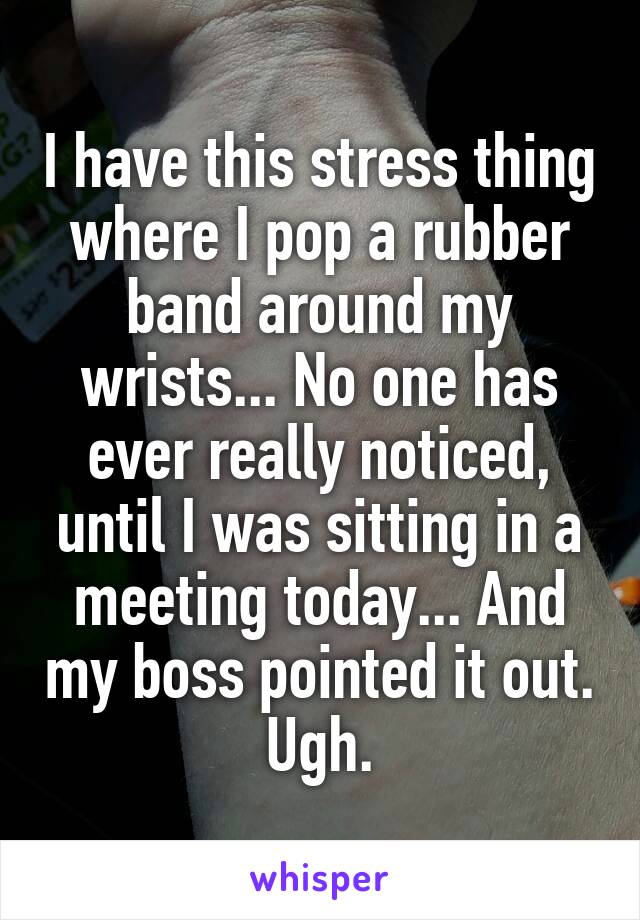 I have this stress thing where I pop a rubber band around my wrists... No one has ever really noticed, until I was sitting in a meeting today... And my boss pointed it out. Ugh.