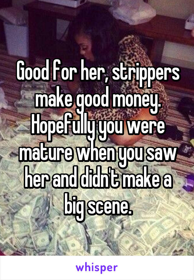 Good for her, strippers make good money. Hopefully you were mature when you saw her and didn't make a big scene.