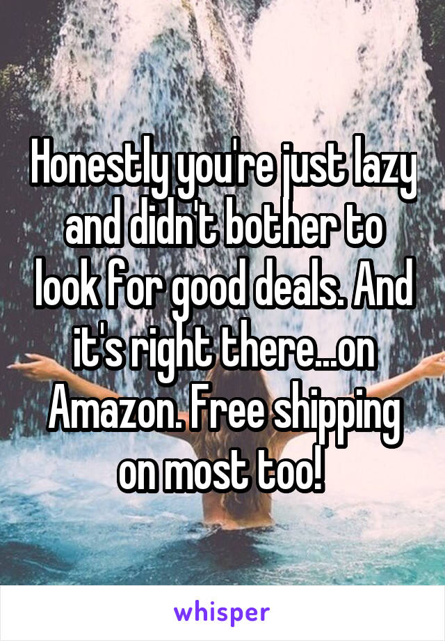 Honestly you're just lazy and didn't bother to look for good deals. And it's right there...on Amazon. Free shipping on most too! 