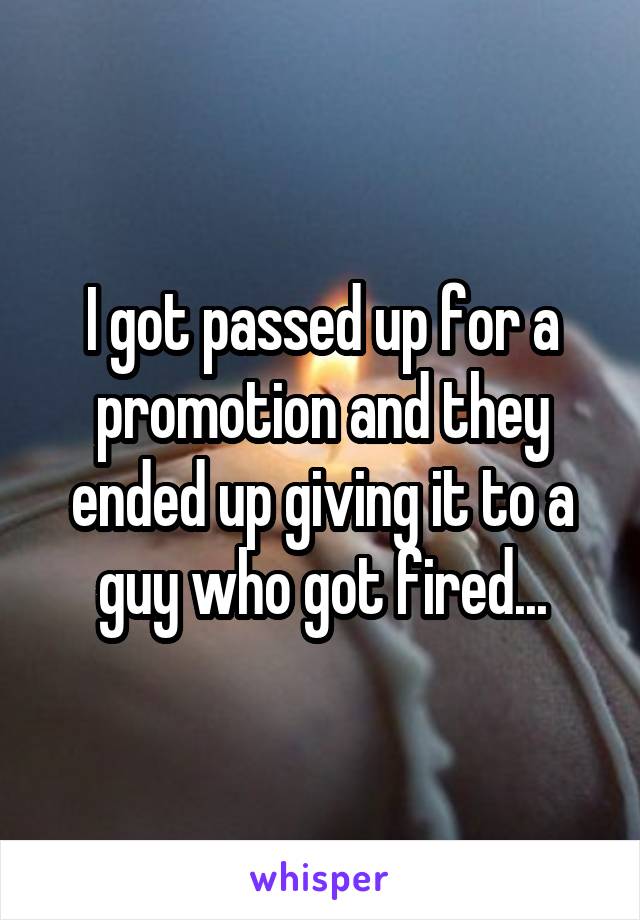 I got passed up for a promotion and they ended up giving it to a guy who got fired...