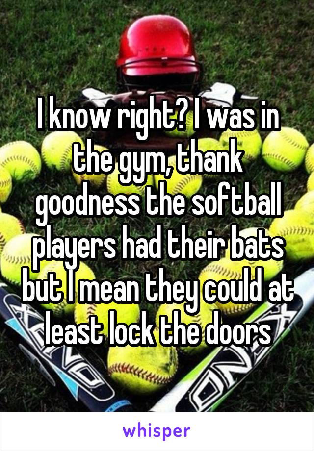 I know right? I was in the gym, thank goodness the softball players had their bats but I mean they could at least lock the doors