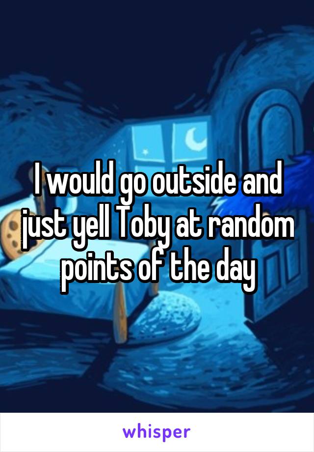 I would go outside and just yell Toby at random points of the day
