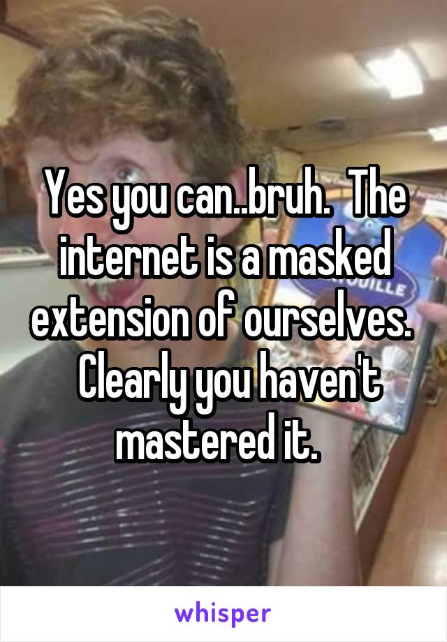 Yes you can..bruh.  The internet is a masked extension of ourselves.   Clearly you haven't mastered it.  