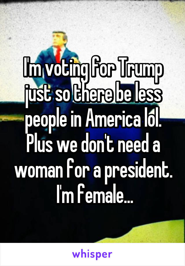 I'm voting for Trump just so there be less people in America lol. Plus we don't need a woman for a president.  I'm female...
