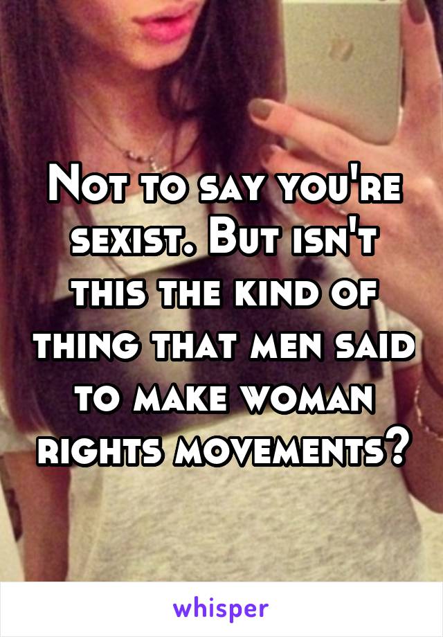 Not to say you're sexist. But isn't this the kind of thing that men said to make woman rights movements?