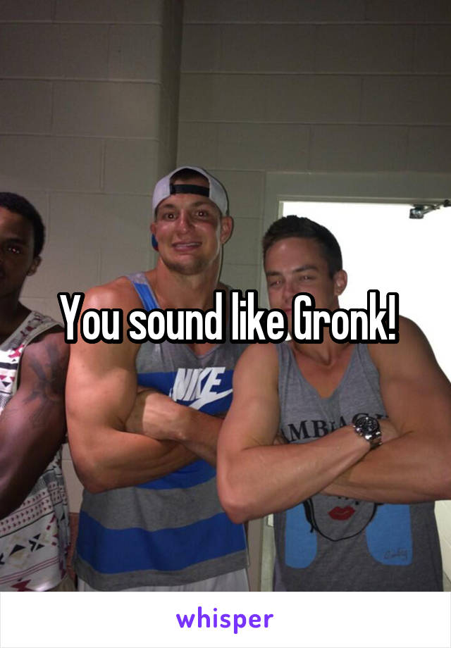 You sound like Gronk!