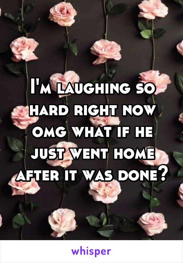 I'm laughing so hard right now omg what if he just went home after it was done?