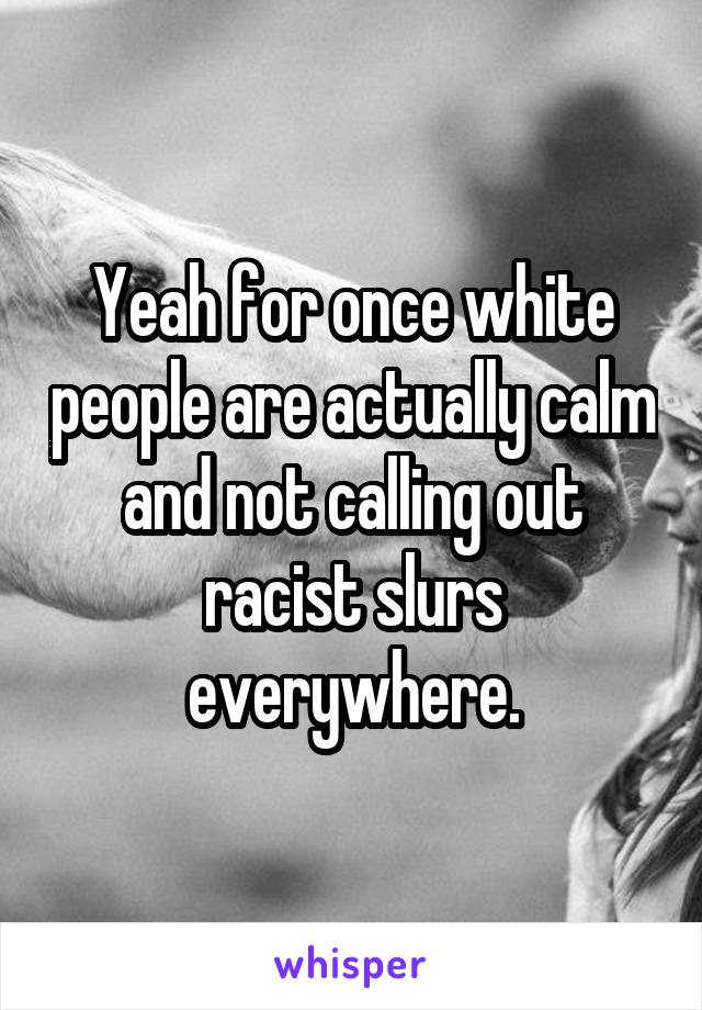 Yeah for once white people are actually calm and not calling out racist slurs everywhere.