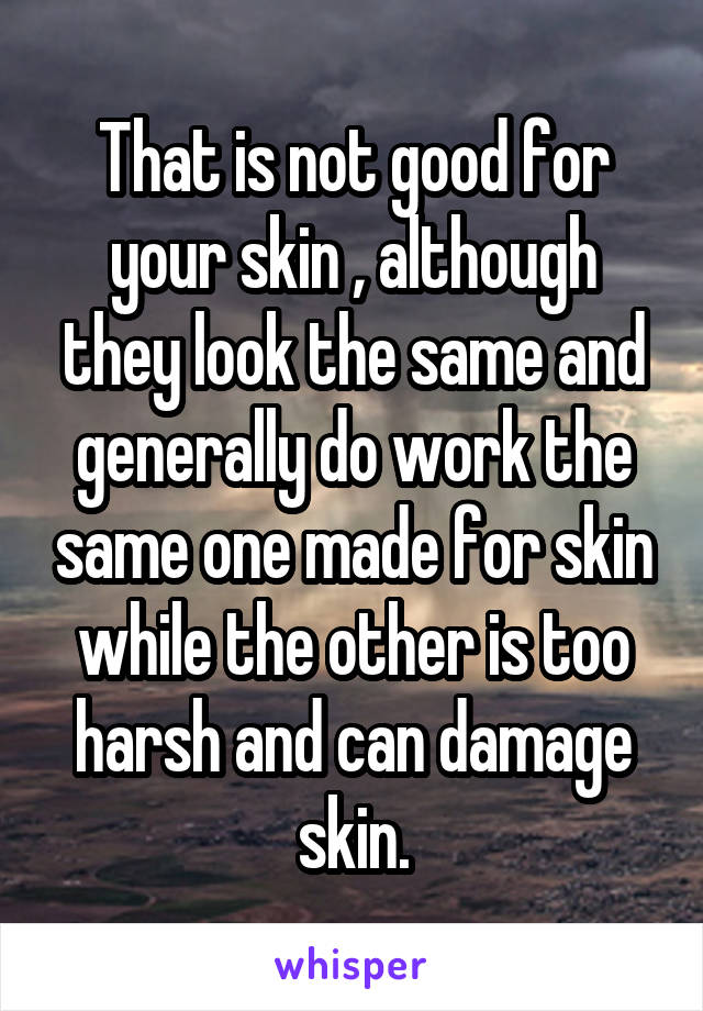 That is not good for your skin , although they look the same and generally do work the same one made for skin while the other is too harsh and can damage skin.