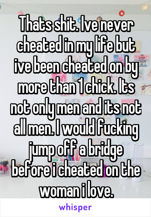 Thats shit. Ive never cheated in my life but ive been cheated on by more than 1 chick. Its not only men and its not all men. I would fucking jump off a bridge before i cheated on the woman i love.