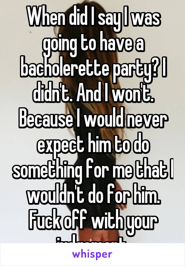 When did I say I was going to have a bacholerette party? I didn't. And I won't. Because I would never expect him to do something for me that I wouldn't do for him. Fuck off with your judgement.