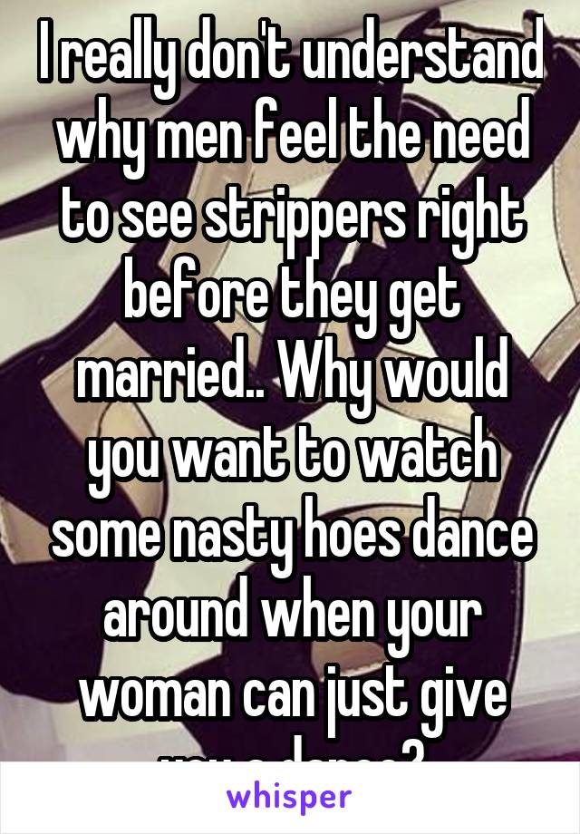 I really don't understand why men feel the need to see strippers right before they get married.. Why would you want to watch some nasty hoes dance around when your woman can just give you a dance?