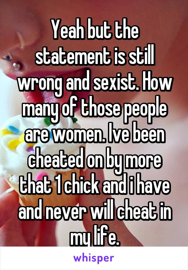 Yeah but the statement is still wrong and sexist. How many of those people are women. Ive been cheated on by more that 1 chick and i have and never will cheat in my life.