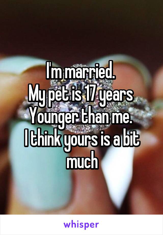 I'm married. 
My pet is 17 years 
Younger than me. 
I think yours is a bit much