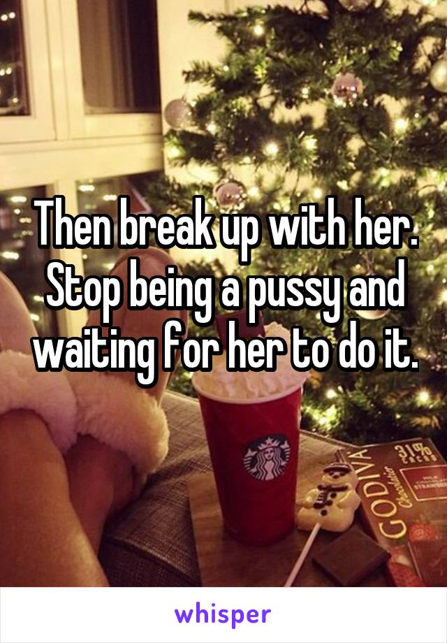 Then break up with her. Stop being a pussy and waiting for her to do it. 