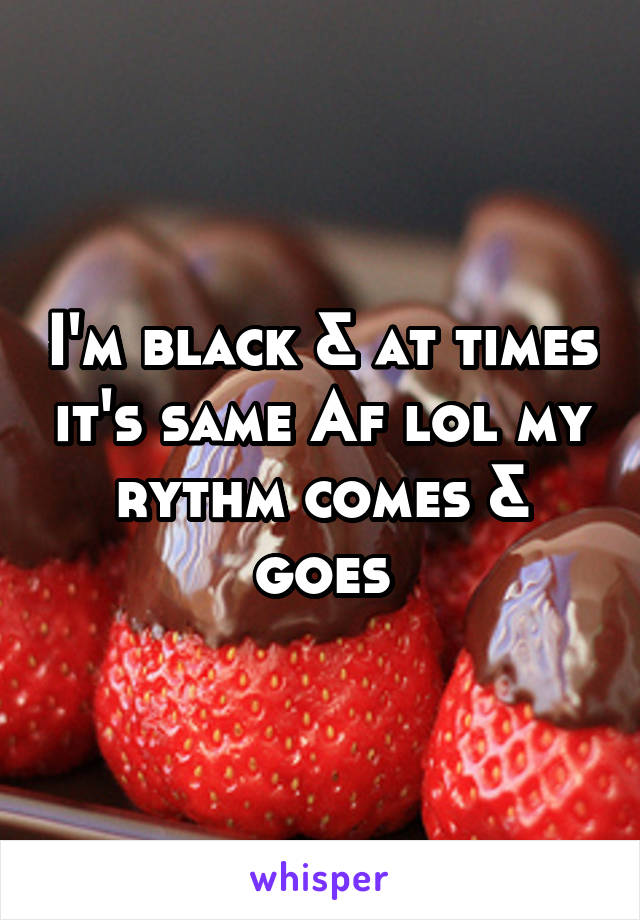 I'm black & at times it's same Af lol my rythm comes & goes