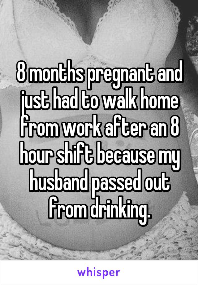 8 months pregnant and just had to walk home from work after an 8 hour shift because my husband passed out from drinking.