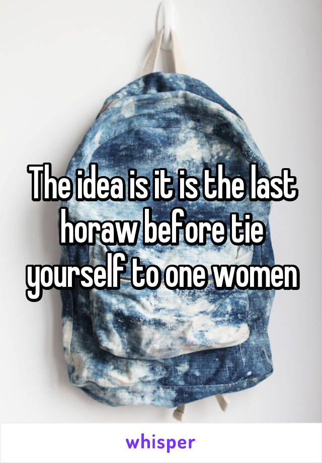 The idea is it is the last horaw before tie yourself to one women