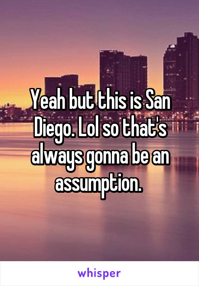 Yeah but this is San Diego. Lol so that's always gonna be an assumption. 