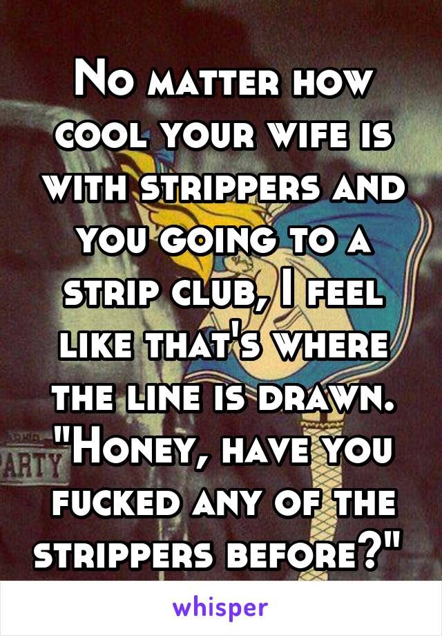 No matter how cool your wife is with strippers and you going to a strip club, I feel like that's where the line is drawn. "Honey, have you fucked any of the strippers before?" 