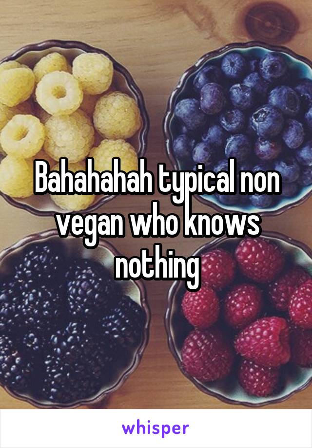 Bahahahah typical non vegan who knows nothing