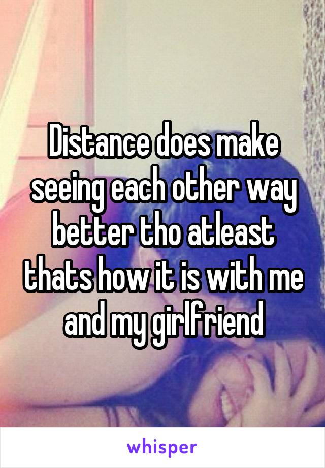 Distance does make seeing each other way better tho atleast thats how it is with me and my girlfriend