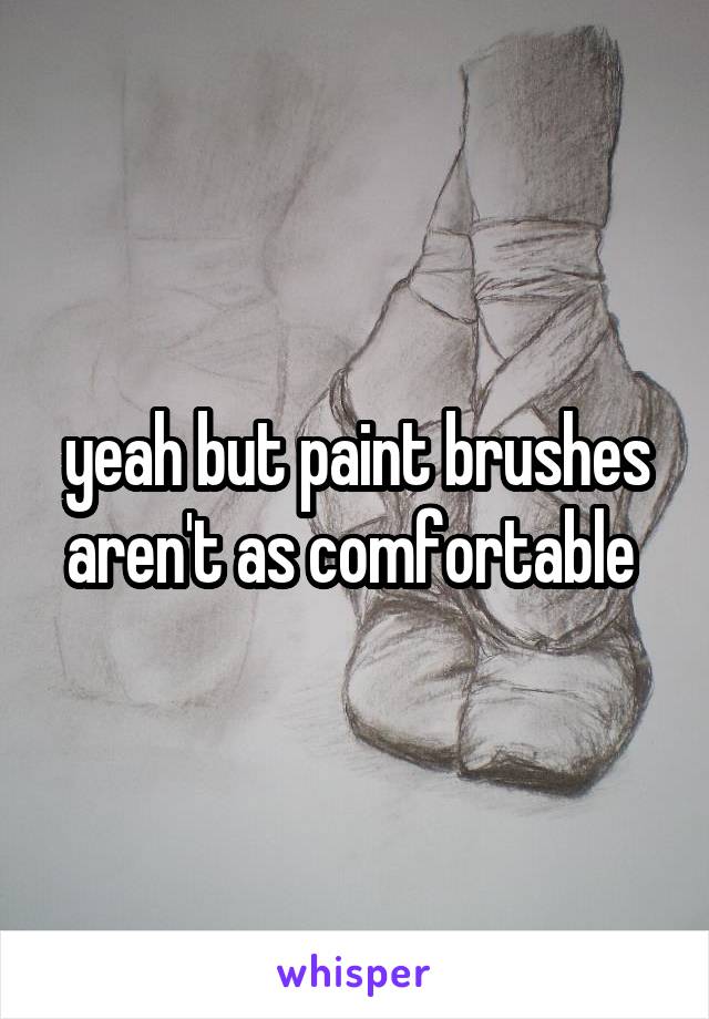 yeah but paint brushes aren't as comfortable 
