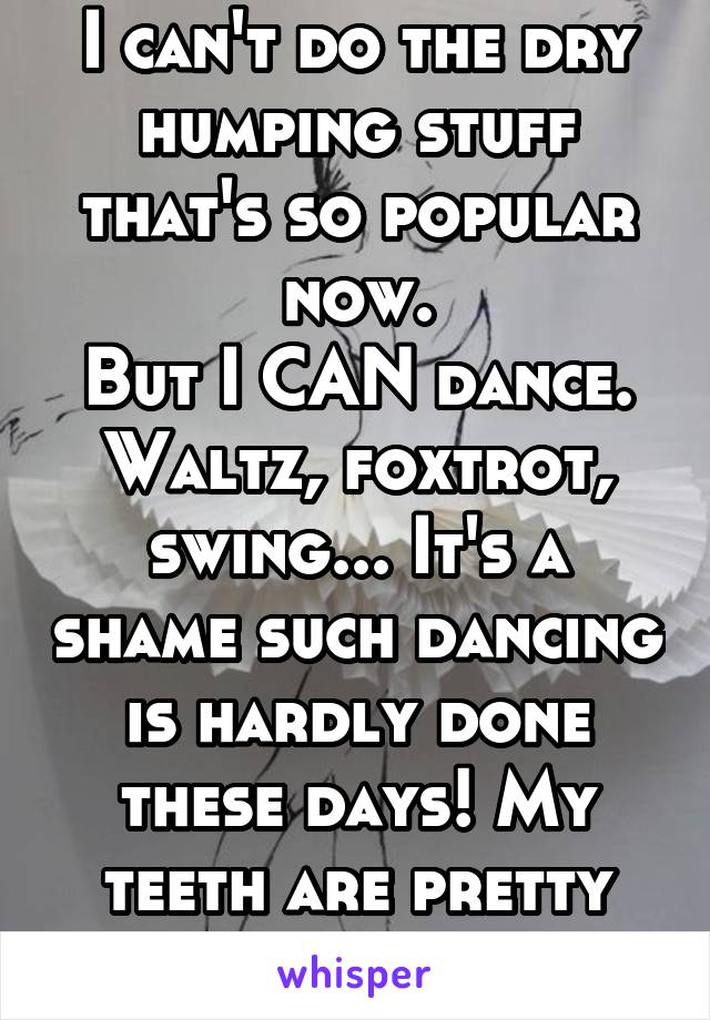 I can't do the dry humping stuff that's so popular now.
But I CAN dance. Waltz, foxtrot, swing... It's a shame such dancing is hardly done these days! My teeth are pretty white though... 
